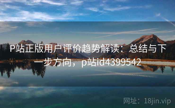 P站正版用户评价趋势解读：总结与下一步方向，p站id4399542
