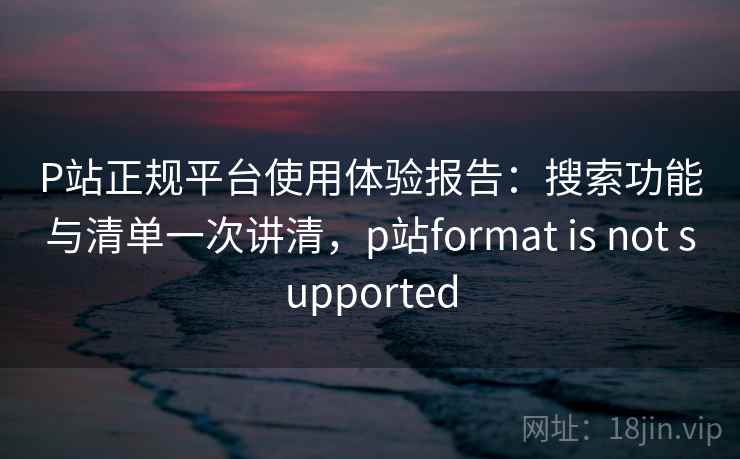 P站正规平台使用体验报告：搜索功能与清单一次讲清，p站format is not supported