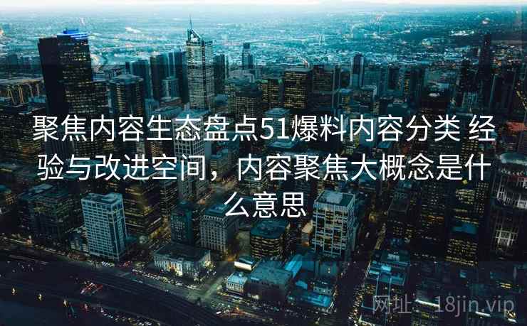 聚焦内容生态盘点51爆料内容分类 经验与改进空间，内容聚焦大概念是什么意思