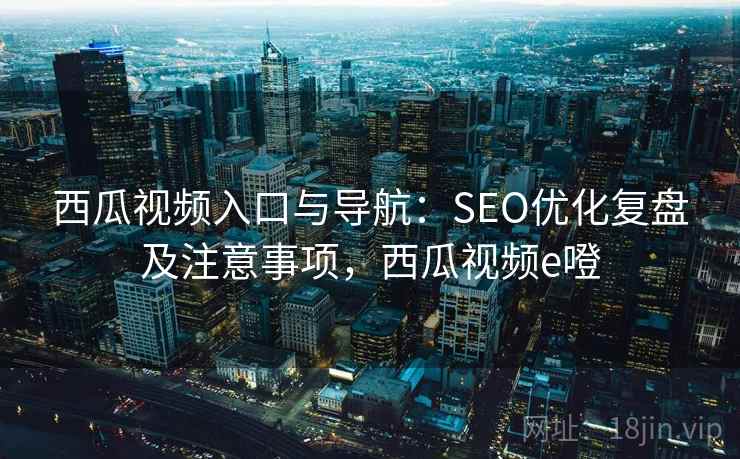 西瓜视频入口与导航：SEO优化复盘及注意事项，西瓜视频e噔