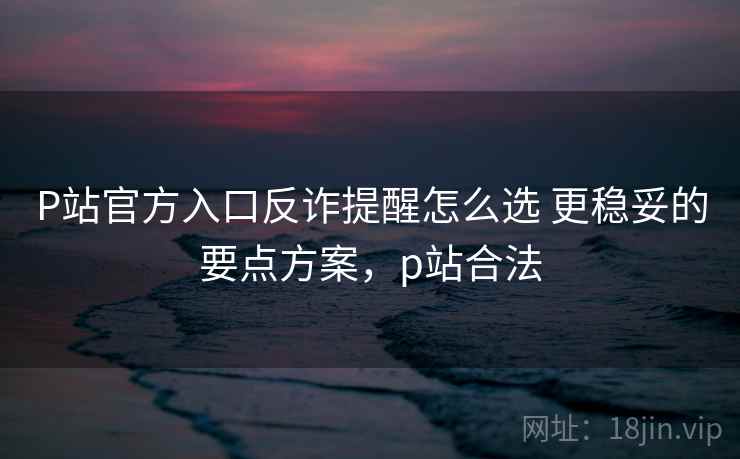 P站官方入口反诈提醒怎么选 更稳妥的要点方案，p站合法