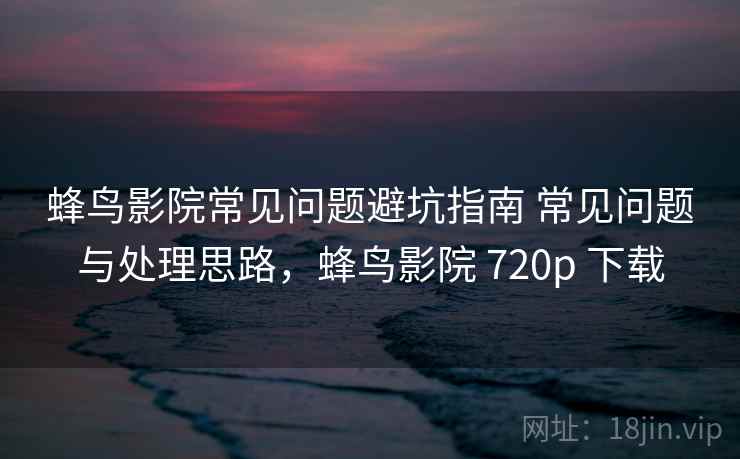 蜂鸟影院常见问题避坑指南 常见问题与处理思路，蜂鸟影院 720p 下载