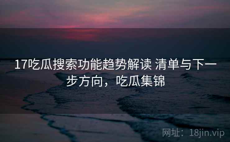 17吃瓜搜索功能趋势解读 清单与下一步方向，吃瓜集锦