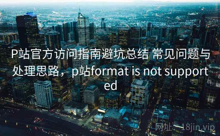 P站官方访问指南避坑总结 常见问题与处理思路，p站format is not supported