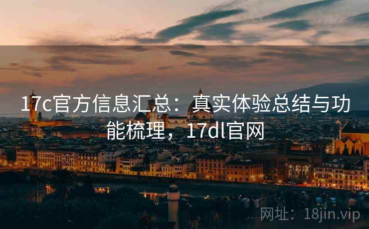 17c官方信息汇总：真实体验总结与功能梳理，17dl官网