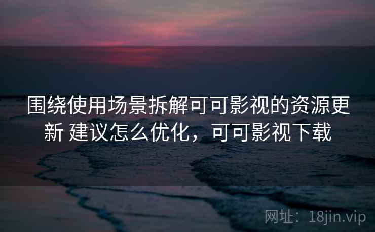 围绕使用场景拆解可可影视的资源更新 建议怎么优化，可可影视下载