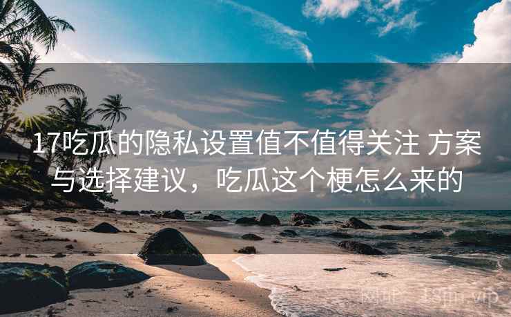 17吃瓜的隐私设置值不值得关注 方案与选择建议，吃瓜这个梗怎么来的