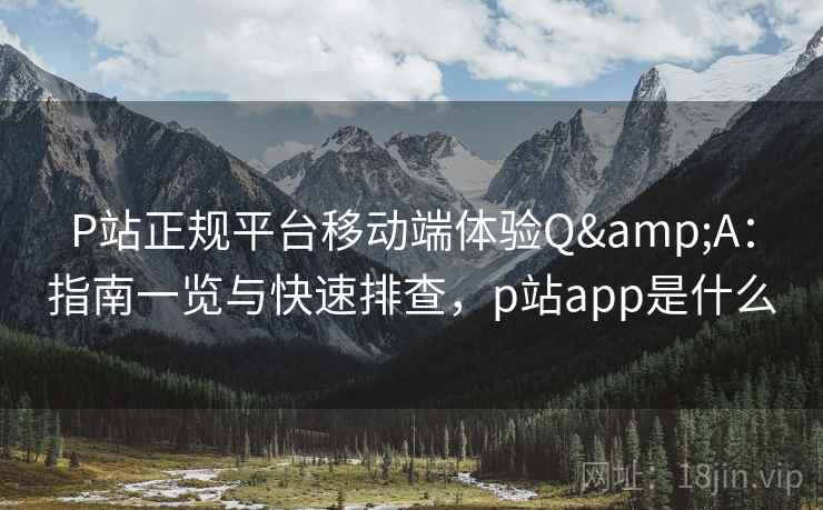P站正规平台移动端体验Q&A：指南一览与快速排查，p站app是什么