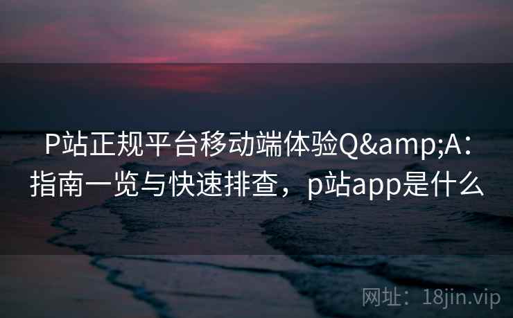 P站正规平台移动端体验Q&A：指南一览与快速排查，p站app是什么