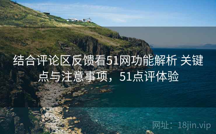 结合评论区反馈看51网功能解析 关键点与注意事项，51点评体验
