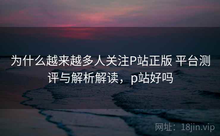 为什么越来越多人关注P站正版 平台测评与解析解读，p站好吗