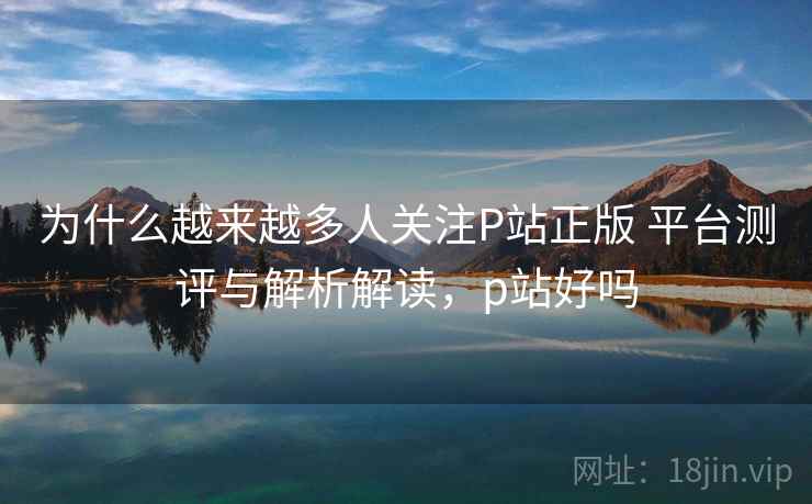 为什么越来越多人关注P站正版 平台测评与解析解读，p站好吗