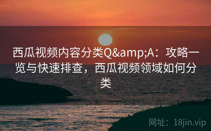 西瓜视频内容分类Q&A：攻略一览与快速排查，西瓜视频领域如何分类