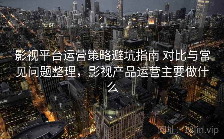影视平台运营策略避坑指南 对比与常见问题整理，影视产品运营主要做什么