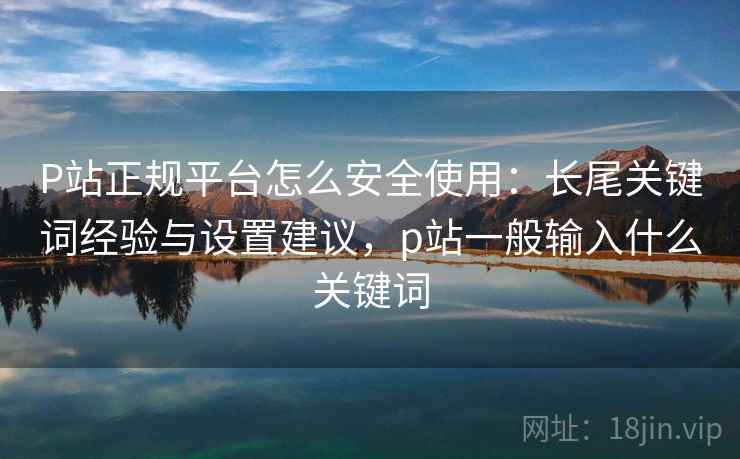 P站正规平台怎么安全使用：长尾关键词经验与设置建议，p站一般输入什么关键词