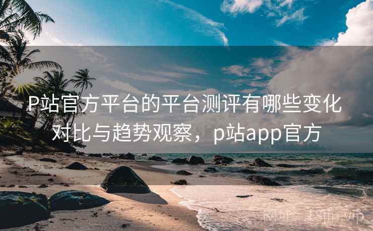 P站官方平台的平台测评有哪些变化 对比与趋势观察，p站app官方