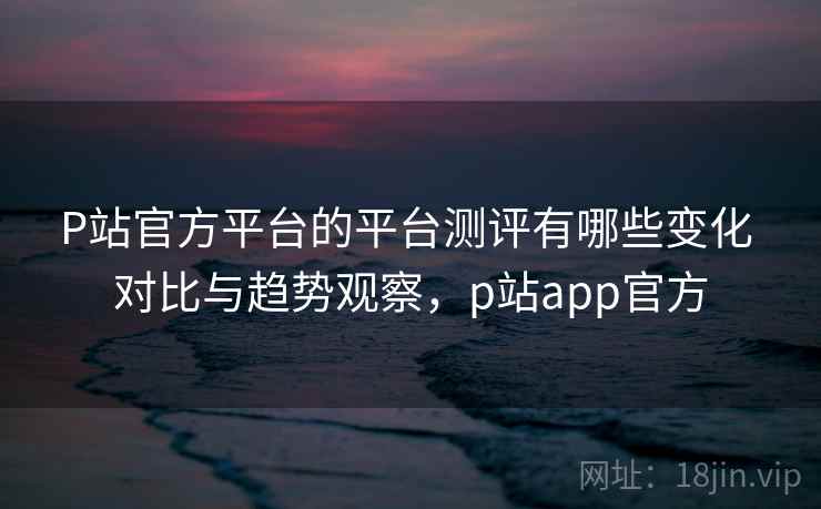 P站官方平台的平台测评有哪些变化 对比与趋势观察，p站app官方