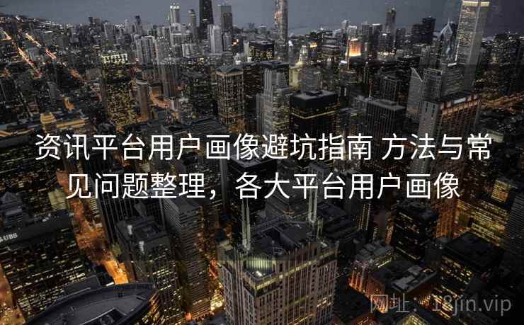 资讯平台用户画像避坑指南 方法与常见问题整理，各大平台用户画像