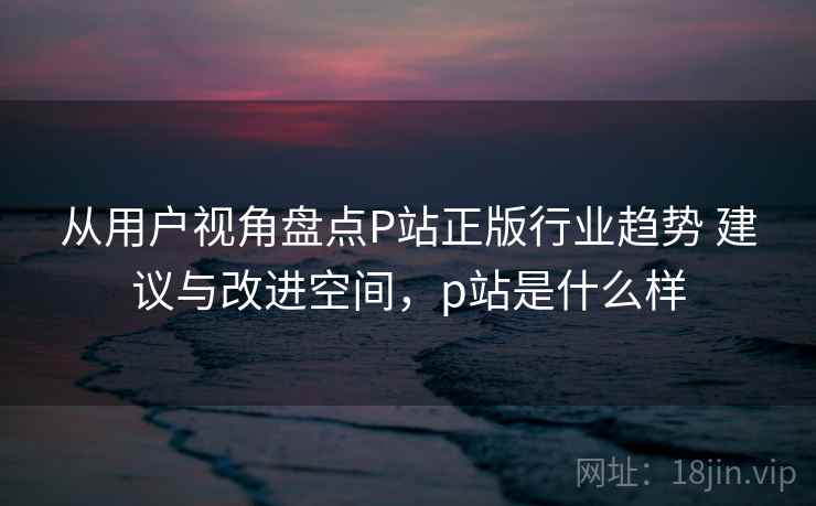 从用户视角盘点P站正版行业趋势 建议与改进空间,p站是什么样 从用户视角盘点P站正版行业趋势 建议与改进空间,p站是什么样