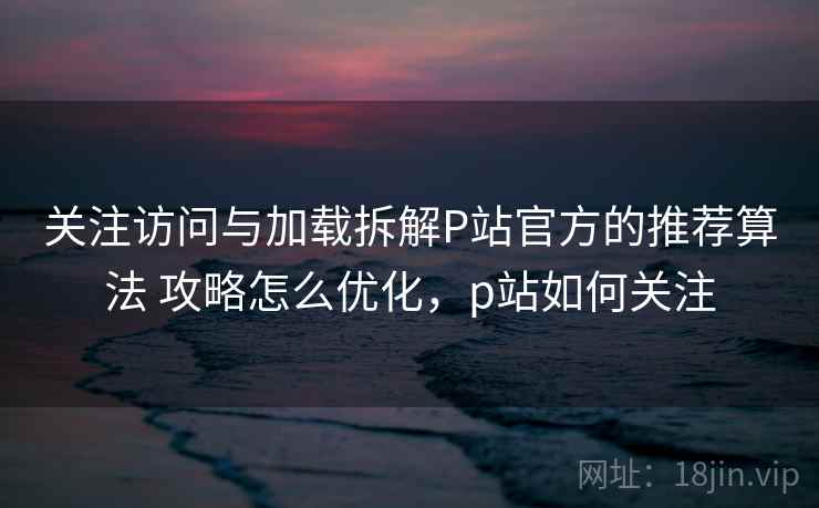 关注访问与加载拆解P站官方的推荐算法 攻略怎么优化，p站如何关注