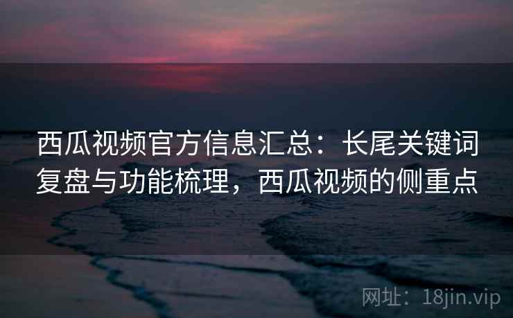 西瓜视频官方信息汇总：长尾关键词复盘与功能梳理，西瓜视频的侧重点