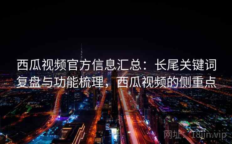 西瓜视频官方信息汇总:长尾关键词复盘与功能梳理,西瓜视频的侧重点 西瓜视频官方信息汇总:长尾关键词复盘与功能梳理,西瓜视频的侧重点