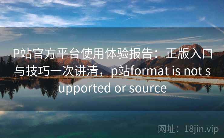 P站官方平台使用体验报告：正版入口与技巧一次讲清，p站format is not supported or source