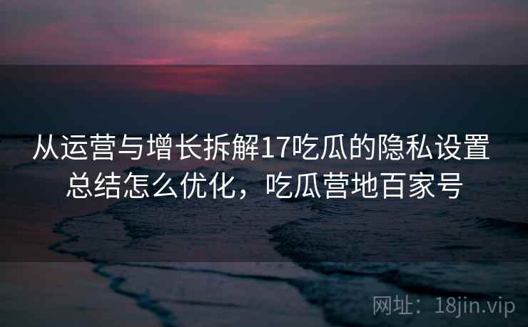 从运营与增长拆解17吃瓜的隐私设置 总结怎么优化,吃瓜营地百家号 从运营与增长拆解17吃瓜的隐私设置 总结怎么优化,吃瓜营地百家号