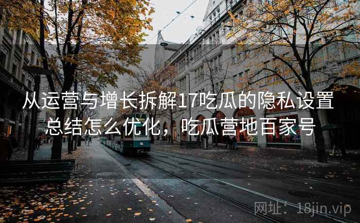 从运营与增长拆解17吃瓜的隐私设置 总结怎么优化,吃瓜营地百家号 从运营与增长拆解17吃瓜的隐私设置 总结怎么优化,吃瓜营地百家号