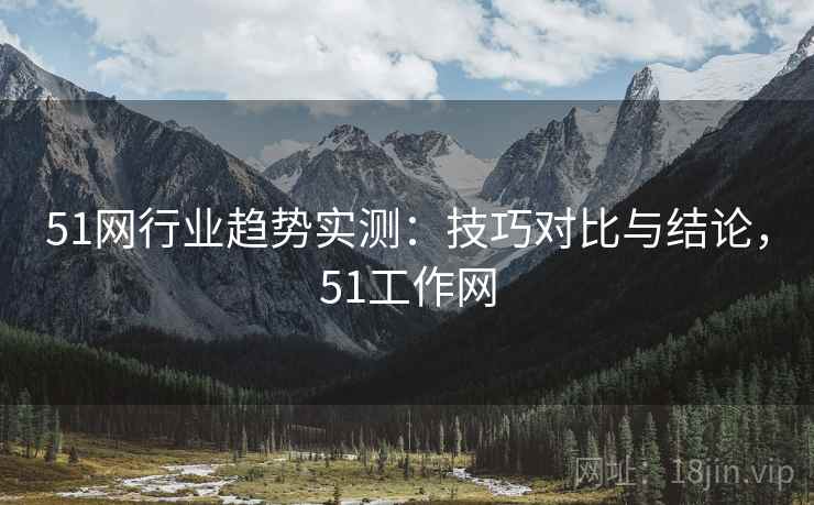 51网行业趋势实测:技巧对比与结论,51工作网 51网行业趋势实测:技巧对比与结论,51工作网