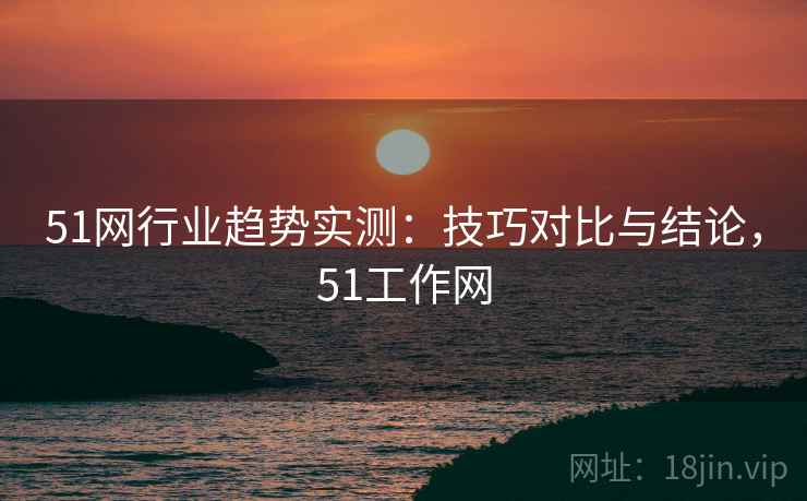51网行业趋势实测:技巧对比与结论,51工作网 51网行业趋势实测:技巧对比与结论,51工作网