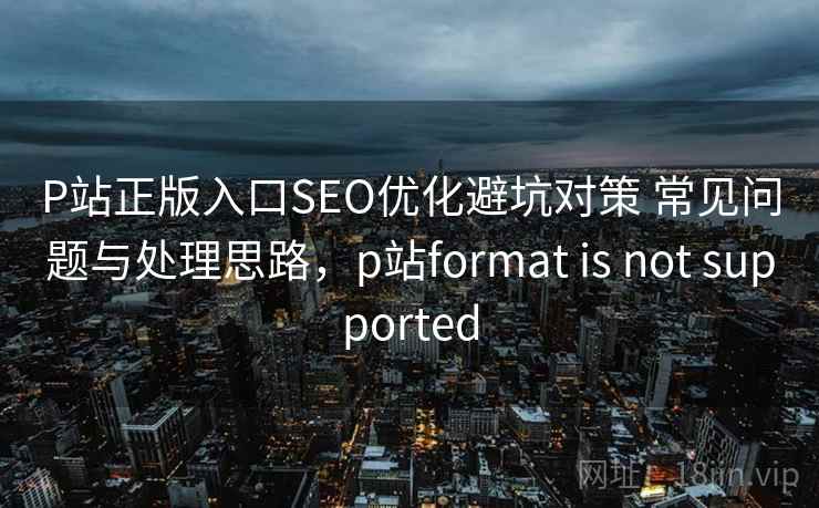 P站正版入口SEO优化避坑对策 常见问题与处理思路，p站format is not supported