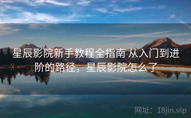 星辰影院新手教程全指南 从入门到进阶的路径，星辰影院怎么了