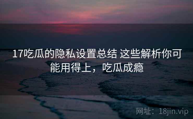 17吃瓜的隐私设置总结 这些解析你可能用得上,吃瓜成瘾 17吃瓜的隐私设置总结 这些解析你可能用得上,吃瓜成瘾