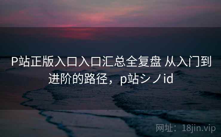 P站正版入口入口汇总全复盘 从入门到进阶的路径,p站シノid P站正版入口入口汇总全复盘 从入门到进阶的路径,p站シノid