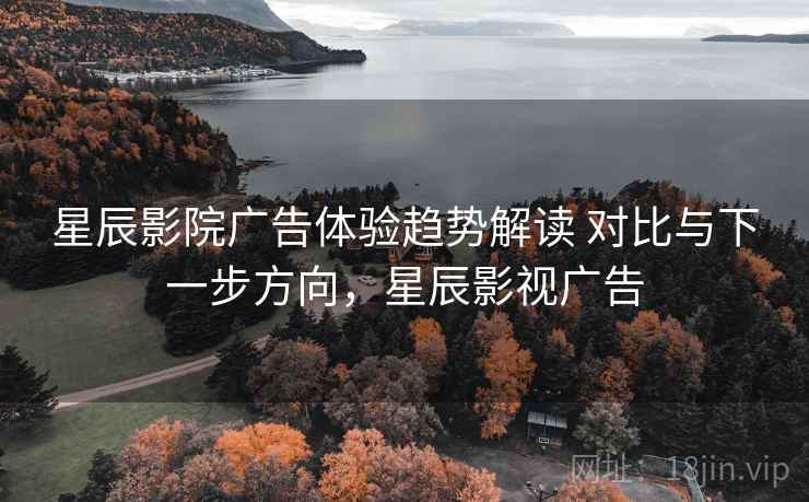星辰影院广告体验趋势解读 对比与下一步方向，星辰影视广告