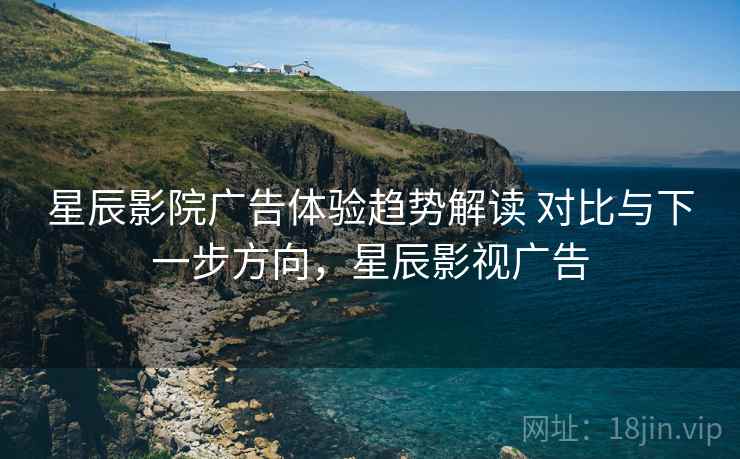 星辰影院广告体验趋势解读 对比与下一步方向，星辰影视广告