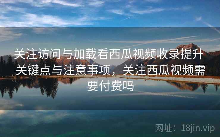 关注访问与加载看西瓜视频收录提升 关键点与注意事项，关注西瓜视频需要付费吗