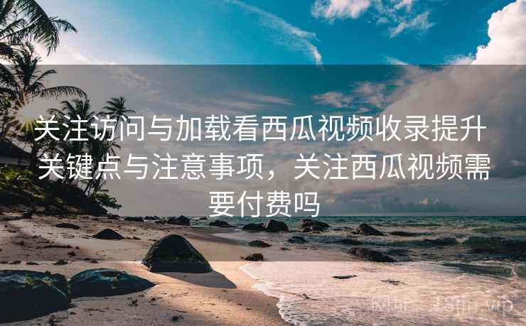 关注访问与加载看西瓜视频收录提升 关键点与注意事项,关注西瓜视频需要付费吗 关注访问与加载看西瓜视频收录提升 关键点与注意事项,关注西瓜视频需要付费吗