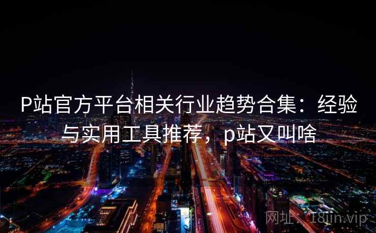 P站官方平台相关行业趋势合集：经验与实用工具推荐，p站又叫啥