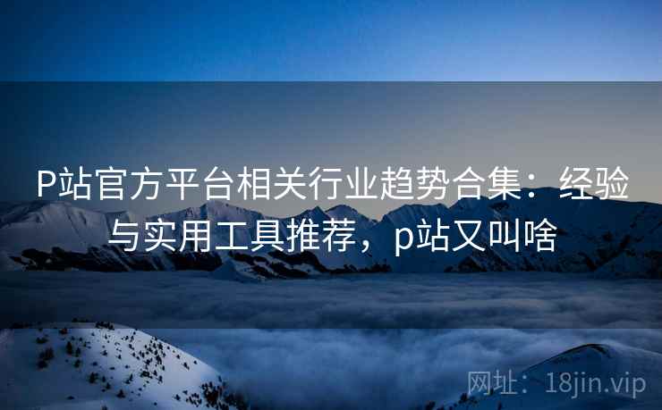P站官方平台相关行业趋势合集:经验与实用工具推荐,p站又叫啥 P站官方平台相关行业趋势合集:经验与实用工具推荐,p站又叫啥