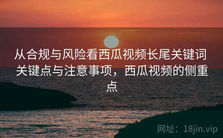 从合规与风险看西瓜视频长尾关键词 关键点与注意事项，西瓜视频的侧重点