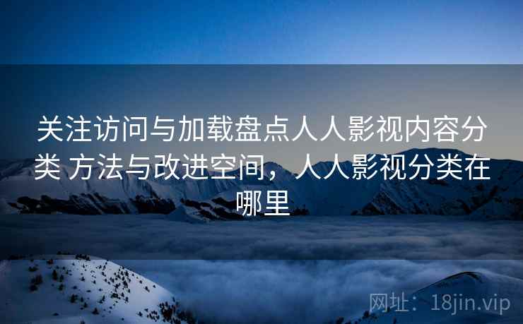关注访问与加载盘点人人影视内容分类 方法与改进空间,人人影视分类在哪里 关注访问与加载盘点人人影视内容分类 方法与改进空间,人人影视分类在哪里
