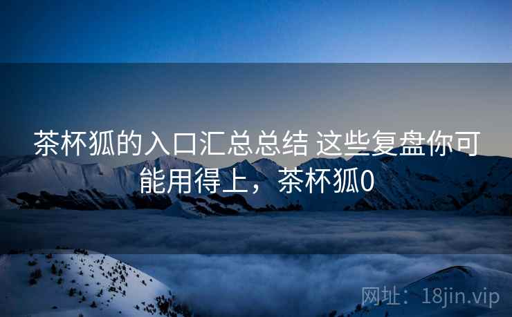 茶杯狐的入口汇总总结 这些复盘你可能用得上，茶杯狐0