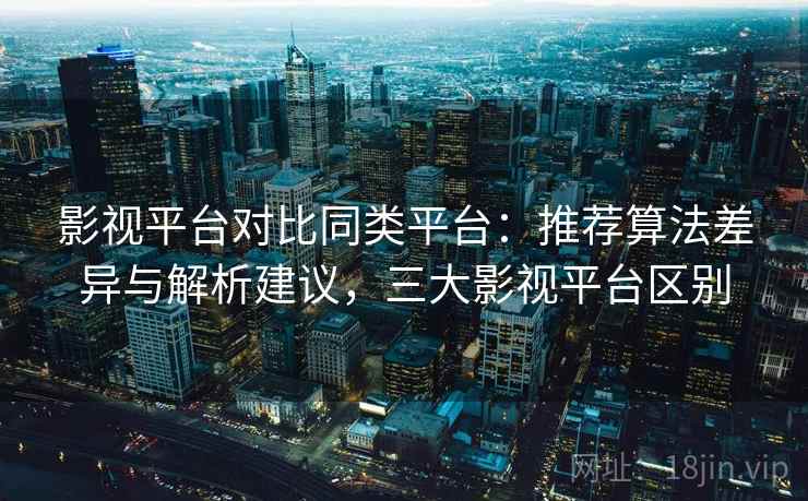 影视平台对比同类平台：推荐算法差异与解析建议，三大影视平台区别