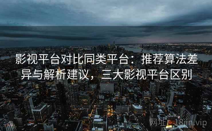 影视平台对比同类平台:推荐算法差异与解析建议,三大影视平台区别 影视平台对比同类平台:推荐算法差异与解析建议,三大影视平台区别