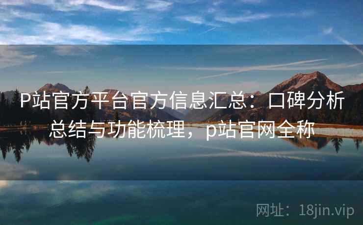 P站官方平台官方信息汇总:口碑分析总结与功能梳理,p站官网全称 P站官方平台官方信息汇总:口碑分析总结与功能梳理,p站官网全称
