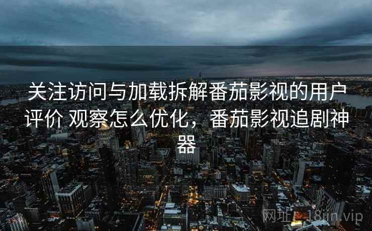 关注访问与加载拆解番茄影视的用户评价 观察怎么优化，番茄影视追剧神器