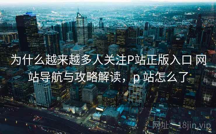 为什么越来越多人关注P站正版入口 网站导航与攻略解读，p 站怎么了