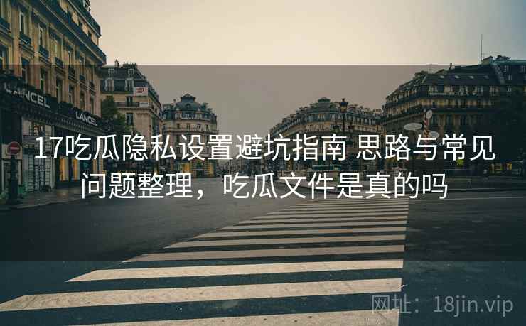 17吃瓜隐私设置避坑指南 思路与常见问题整理，吃瓜文件是真的吗